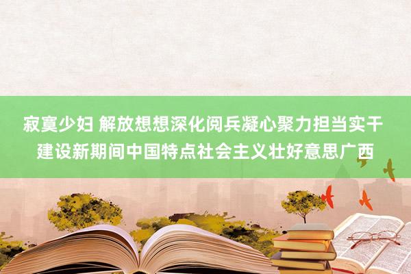 寂寞少妇 解放想想深化阅兵凝心聚力担当实干 建设新期间中国特点社会主义壮好意思广西