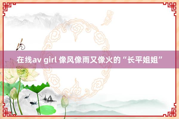 在线av girl 像风像雨又像火的“长平姐姐”