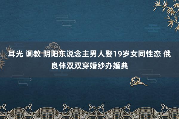 耳光 调教 阴阳东说念主男人娶19岁女同性恋 俄良伴双双穿婚纱办婚典