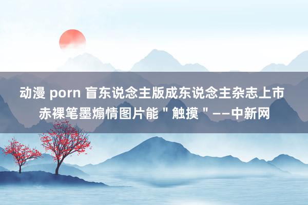 动漫 porn 盲东说念主版成东说念主杂志上市 赤裸笔墨煽情图片能＂触摸＂——中新网