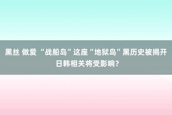 黑丝 做爱 “战船岛”这座“地狱岛”黑历史被揭开 日韩相关将受影响？