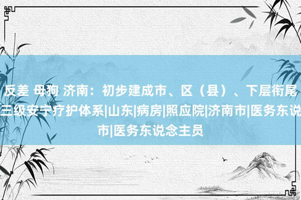 反差 母狗 济南：初步建成市、区（县）、下层衔尾有序的三级安宁疗护体系|山东|病房|照应院|济南市|医务东说念主员