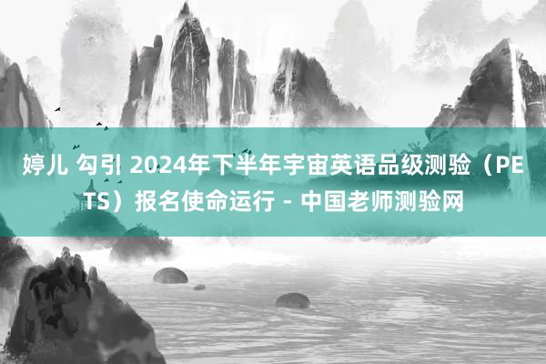 婷儿 勾引 2024年下半年宇宙英语品级测验（PETS）报名使命运行 - 中国老师测验网