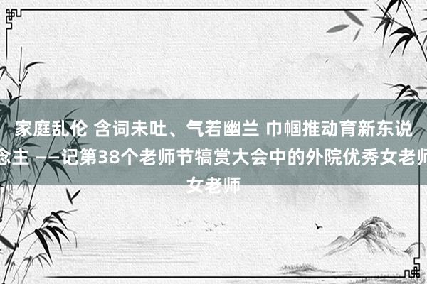 家庭乱伦 含词未吐、气若幽兰 巾帼推动育新东说念主 ——记第38个老师节犒赏大会中的外院优秀女老师