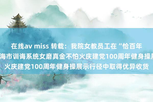 在线av miss 转载：我院女教员工在“恰百年风华 展教苑群芳”——上海市训诲系统女磨真金不怕火庆建党100周年健身操展示行径中取得优异收货