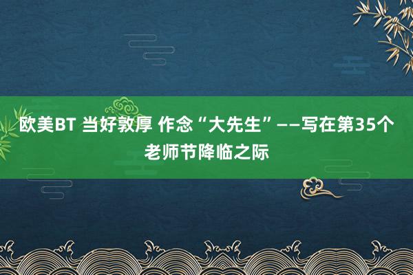 欧美BT 当好敦厚 作念“大先生”——写在第35个老师节降临之际