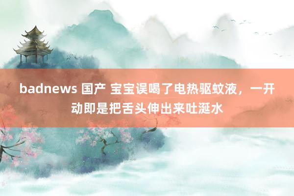 badnews 国产 宝宝误喝了电热驱蚊液，一开动即是把舌头伸出来吐涎水