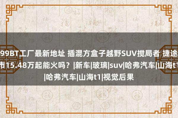 99BT工厂最新地址 插混方盒子越野SUV搅局者 捷途山海T1上市15.48万起能火吗？|新车|玻璃|suv|哈弗汽车|山海t1|视觉后果