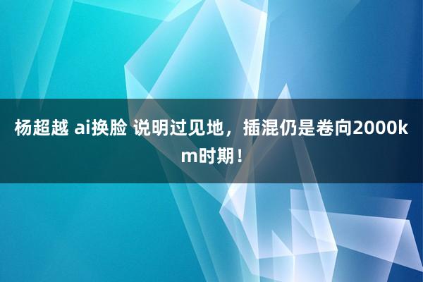 杨超越 ai换脸 说明过见地，插混仍是卷向2000km时期！