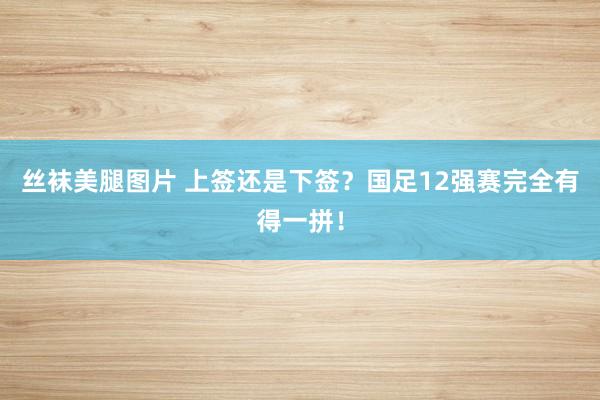 丝袜美腿图片 上签还是下签？国足12强赛完全有得一拼！