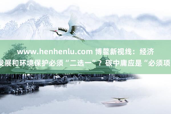 www.henhenlu.com 博鳌新视线：经济发展和环境保护必须“二选一”？碳中庸应是“必须项”