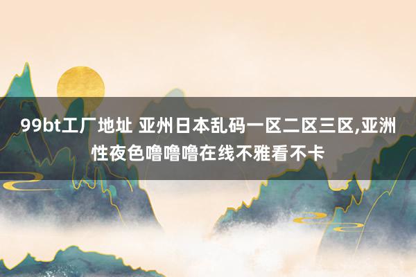 99bt工厂地址 亚州日本乱码一区二区三区，亚洲性夜色噜噜噜在线不雅看不卡