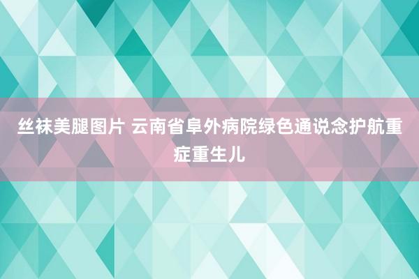 丝袜美腿图片 云南省阜外病院绿色通说念护航重症重生儿