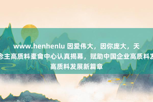 www.henhenlu 因爱伟大，因你庞大，天火同东说念主高质料橐龠中心认真揭幕，赋助中国企业高质料发展新篇章