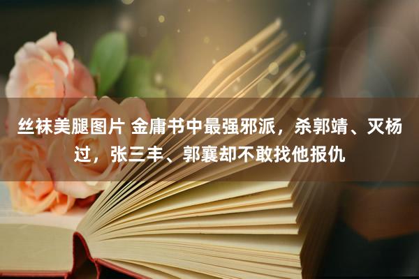 丝袜美腿图片 金庸书中最强邪派，杀郭靖、灭杨过，张三丰、郭襄却不敢找他报仇