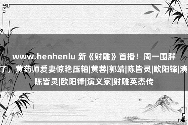 www.henhenlu 新《射雕》首播！周一围胖了，高伟光变帅了，黄药师爱妻惊艳压轴|黄蓉|郭靖|陈皆灵|欧阳锋|演义家|射雕英杰传