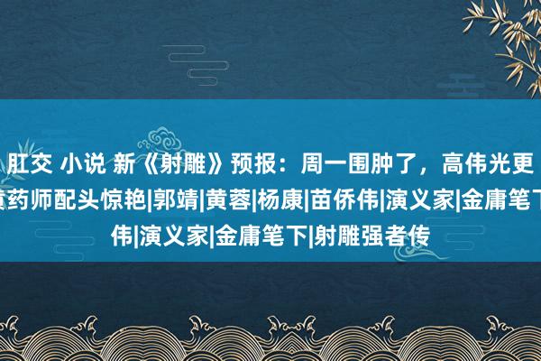 肛交 小说 新《射雕》预报：周一围肿了，高伟光更帅了，我被黄药师配头惊艳|郭靖|黄蓉|杨康|苗侨伟|演义家|金庸笔下|射雕强者传