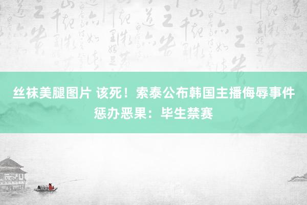 丝袜美腿图片 该死！索泰公布韩国主播侮辱事件惩办恶果：毕生禁赛