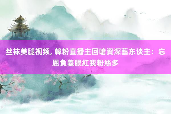 丝袜美腿视频， 韓粉直播主回嗆資深藝东谈主：忘恩負義　眼紅我粉絲多