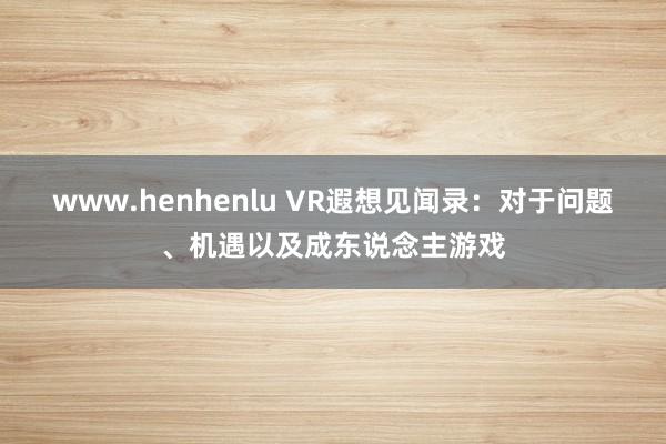 www.henhenlu VR遐想见闻录：对于问题、机遇以及成东说念主游戏