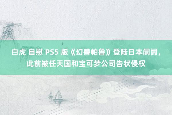 白虎 自慰 PS5 版《幻兽帕鲁》登陆日本阛阓，此前被任天国和宝可梦公司告状侵权