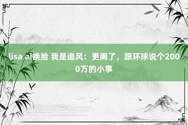 lisa ai换脸 我是追风：更阑了，跟环球说个2000万的小事