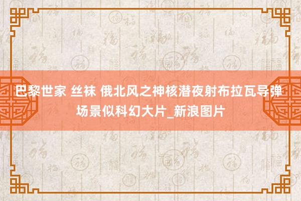 巴黎世家 丝袜 俄北风之神核潜夜射布拉瓦导弹 场景似科幻大片_新浪图片