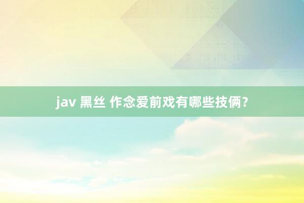 jav 黑丝 作念爱前戏有哪些技俩？