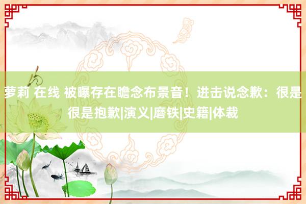 萝莉 在线 被曝存在瞻念布景音！进击说念歉：很是很是抱歉|演义|磨铁|史籍|体裁