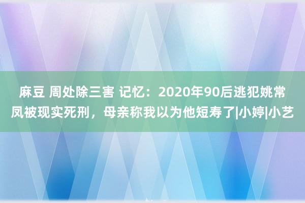 麻豆 周处除三害 记忆：2020年90后逃犯姚常凤被现实死刑，母亲称我以为他短寿了|小婷|小艺