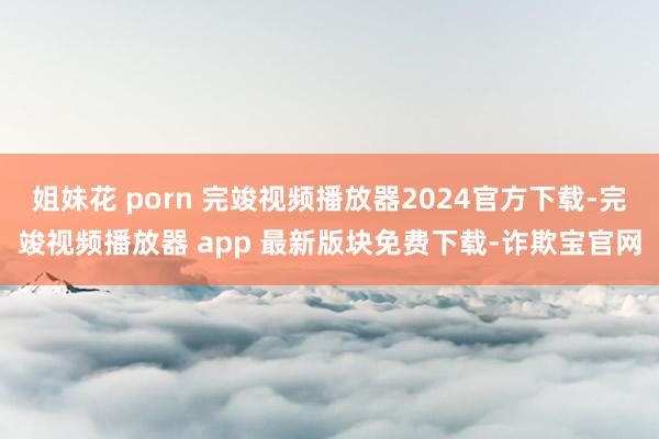 姐妹花 porn 完竣视频播放器2024官方下载-完竣视频播放器 app 最新版块免费下载-诈欺宝官网