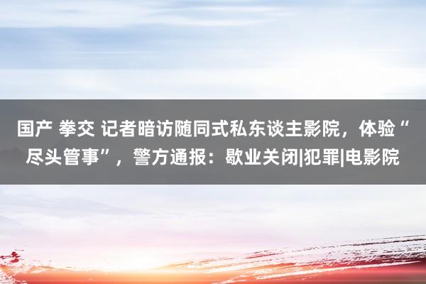 国产 拳交 记者暗访随同式私东谈主影院，体验“尽头管事”，警方通报：歇业关闭|犯罪|电影院