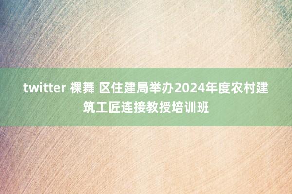 twitter 裸舞 区住建局举办2024年度农村建筑工匠连接教授培训班