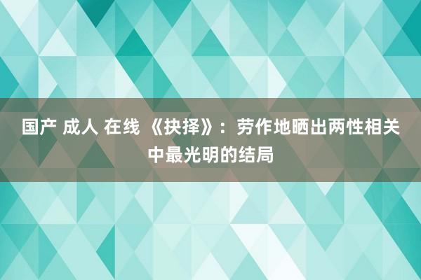 国产 成人 在线 《抉择》：劳作地晒出两性相关中最光明的结局