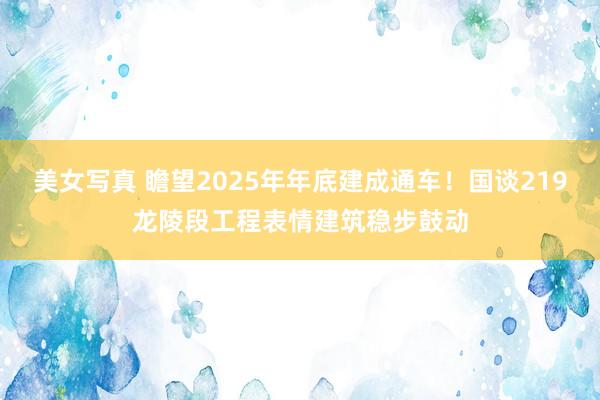 美女写真 瞻望2025年年底建成通车！国谈219龙陵段工程表情建筑稳步鼓动