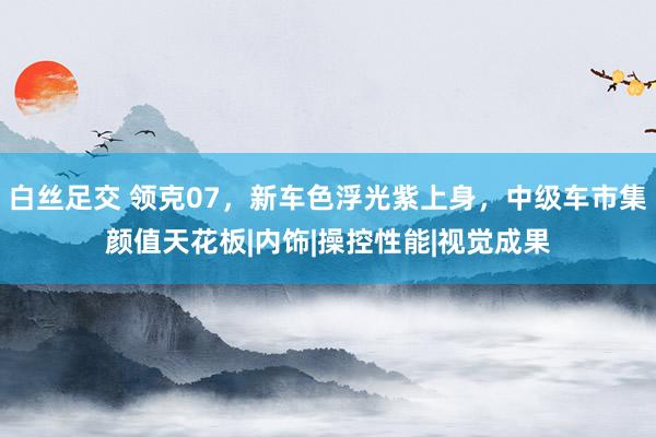 白丝足交 领克07，新车色浮光紫上身，中级车市集颜值天花板|内饰|操控性能|视觉成果