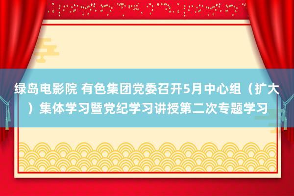 绿岛电影院 有色集团党委召开5月中心组（扩大）集体学习暨党纪学习讲授第二次专题学习