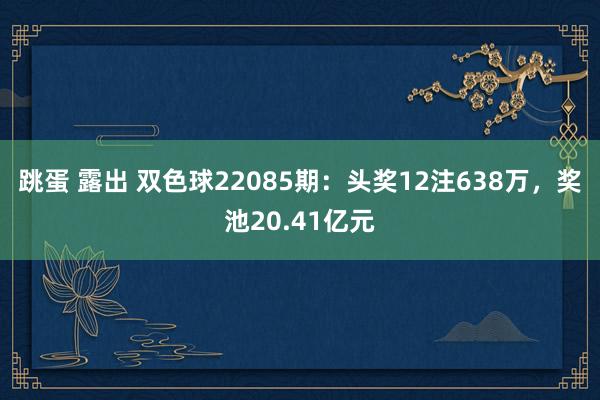 跳蛋 露出 双色球22085期：头奖12注638万，奖池20.41亿元