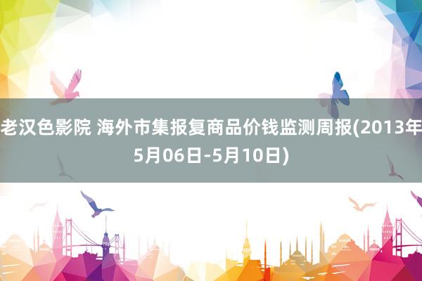 老汉色影院 海外市集报复商品价钱监测周报(2013年5月06日-5月10日)