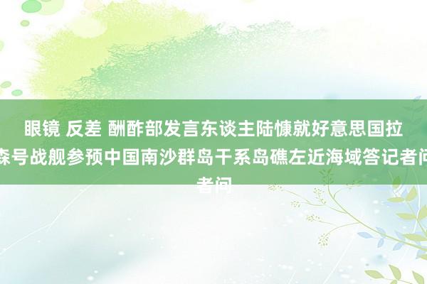 眼镜 反差 酬酢部发言东谈主陆慷就好意思国拉森号战舰参预中国南沙群岛干系岛礁左近海域答记者问