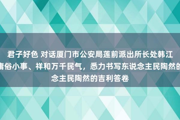 君子好色 对话厦门市公安局莲前派出所长处韩江海：办好庸俗小事、祥和万千民气，悉力书写东说念主民陶然的吉利答卷