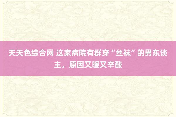 天天色综合网 这家病院有群穿“丝袜”的男东谈主，原因又暖又辛酸