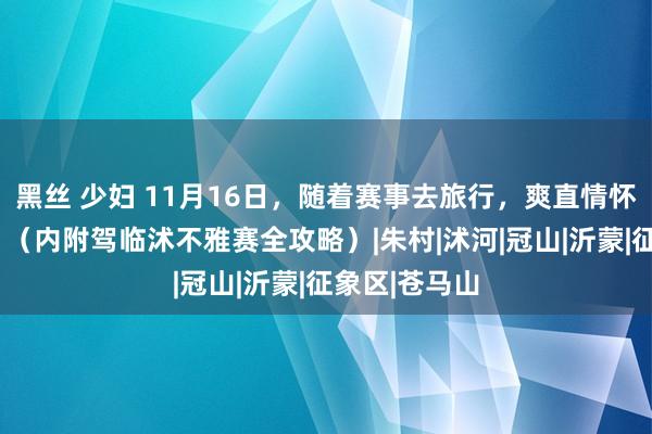 黑丝 少妇 11月16日，随着赛事去旅行，爽直情怀“篮”不住！（内附驾临沭不雅赛全攻略）|朱村|沭河|冠山|沂蒙|征象区|苍马山