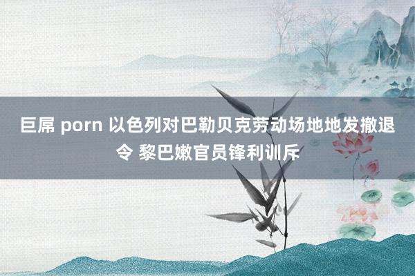 巨屌 porn 以色列对巴勒贝克劳动场地地发撤退令 黎巴嫩官员锋利训斥