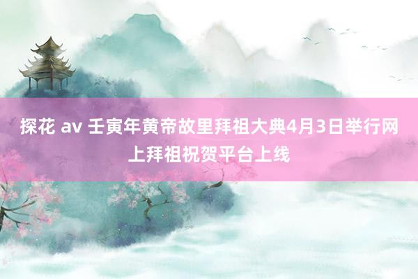 探花 av 壬寅年黄帝故里拜祖大典4月3日举行网上拜祖祝贺平台上线