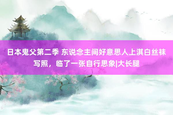 日本鬼父第二季 东说念主间好意思人上淇白丝袜写照，临了一张自行思象|大长腿