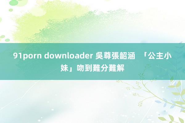 91porn downloader 吳尊張韶涵  「公主小妹」吻到難分難解