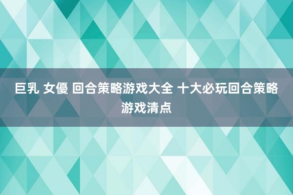 巨乳 女優 回合策略游戏大全 十大必玩回合策略游戏清点