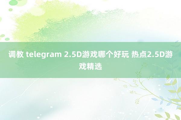 调教 telegram 2.5D游戏哪个好玩 热点2.5D游戏精选