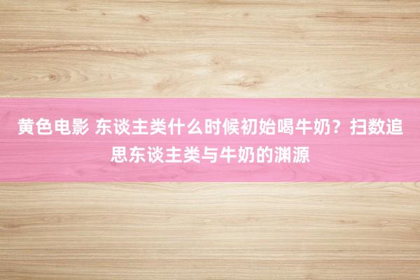 黄色电影 东谈主类什么时候初始喝牛奶？扫数追思东谈主类与牛奶的渊源